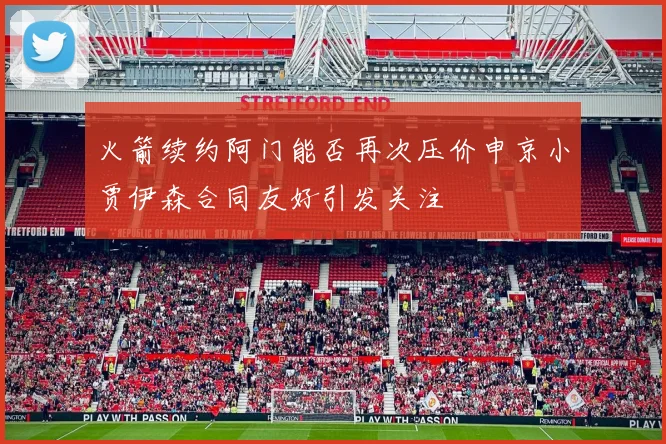 火箭续约阿门能否再次压价申京小贾伊森合同友好引发关注