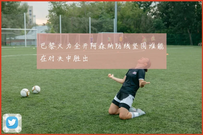 巴黎火力全开阿森纳防线坚固谁能在对决中胜出
