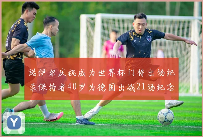 诺伊尔庆祝成为世界杯门将出场纪录保持者40岁为德国出战21场纪念照曝光