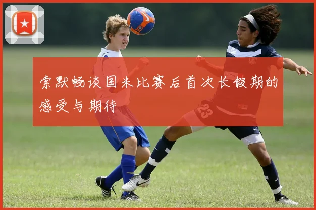 索默畅谈国米比赛后首次长假期的感受与期待