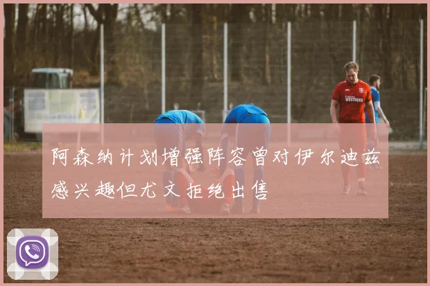 阿森纳计划增强阵容曾对伊尔迪兹感兴趣但尤文拒绝出售