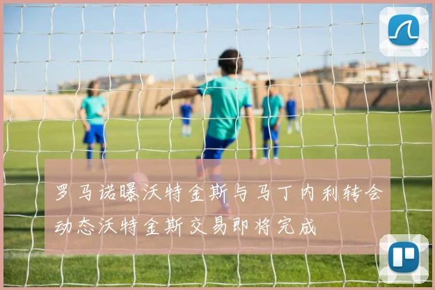 罗马诺曝沃特金斯与马丁内利转会动态沃特金斯交易即将完成