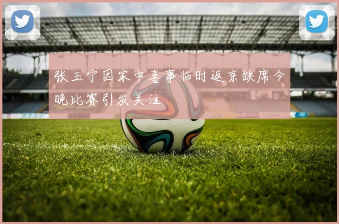 张玉宁因家中喜事临时返京缺席今晚比赛引发关注