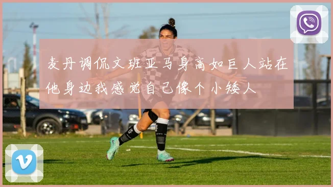 麦丹调侃文班亚马身高如巨人站在他身边我感觉自己像个小矮人