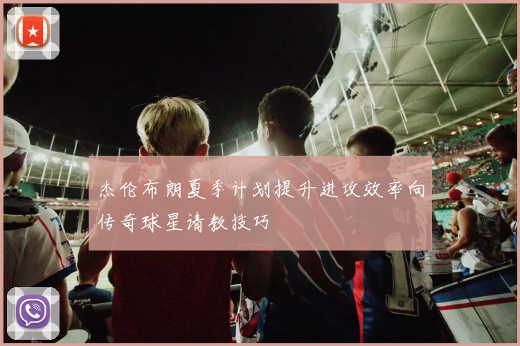 杰伦布朗夏季计划提升进攻效率向传奇球星请教技巧