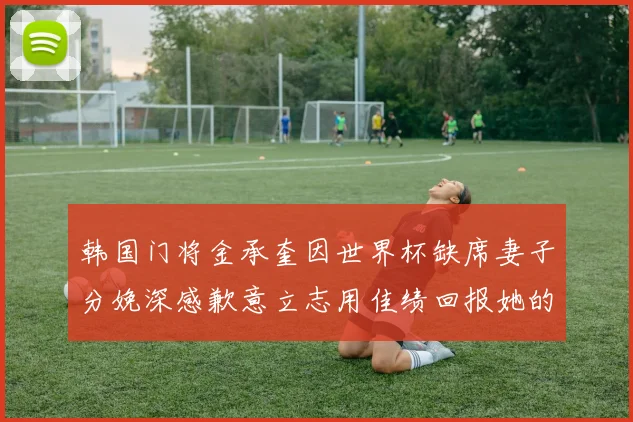 韩国门将金承奎因世界杯缺席妻子分娩深感歉意立志用佳绩回报她的支持