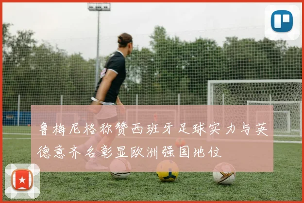鲁梅尼格称赞西班牙足球实力与英德意齐名彰显欧洲强国地位