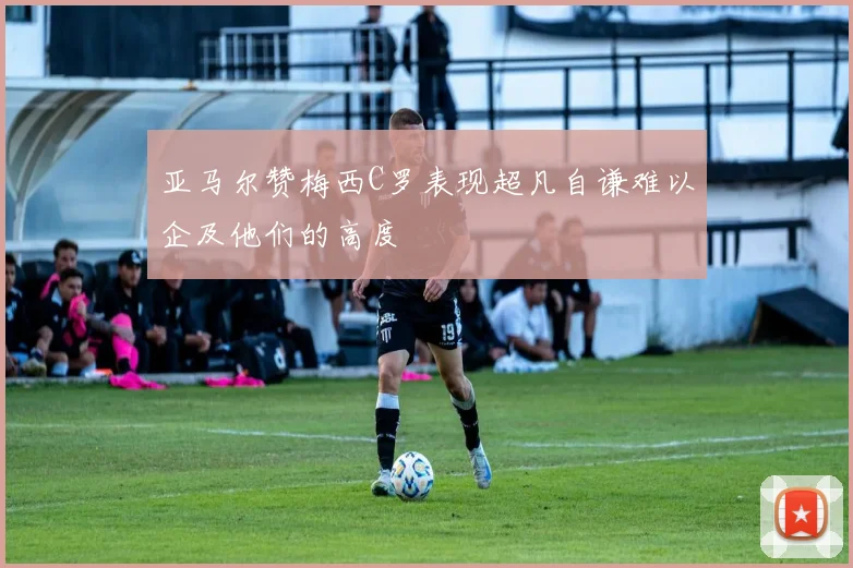 亚马尔赞梅西C罗表现超凡自谦难以企及他们的高度
