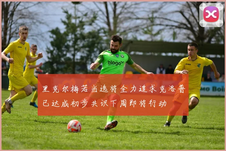 里克尔梅若当选将全力追求克洛普已达成初步共识下周即将行动