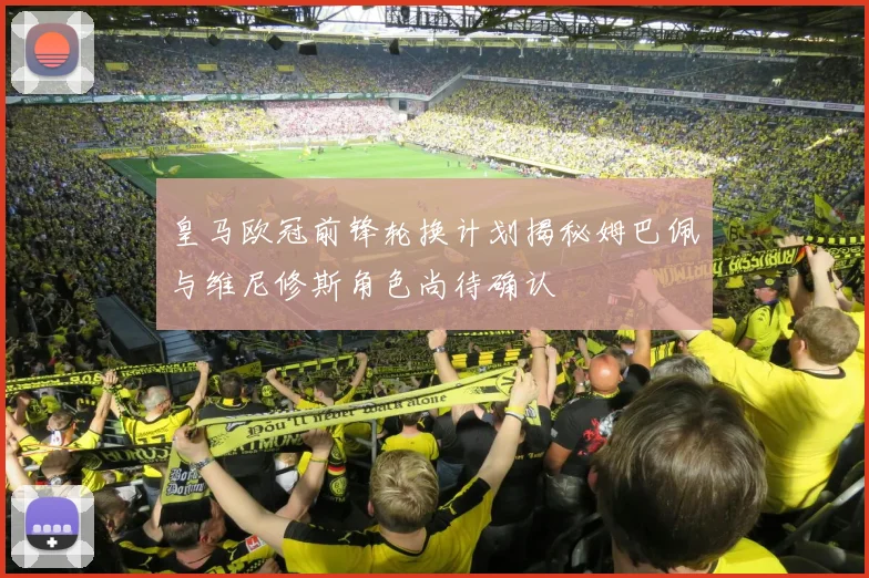 皇马欧冠前锋轮换计划揭秘姆巴佩与维尼修斯角色尚待确认