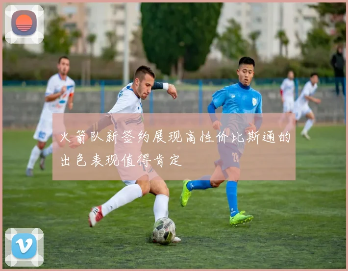 火箭队新签约展现高性价比斯通的出色表现值得肯定