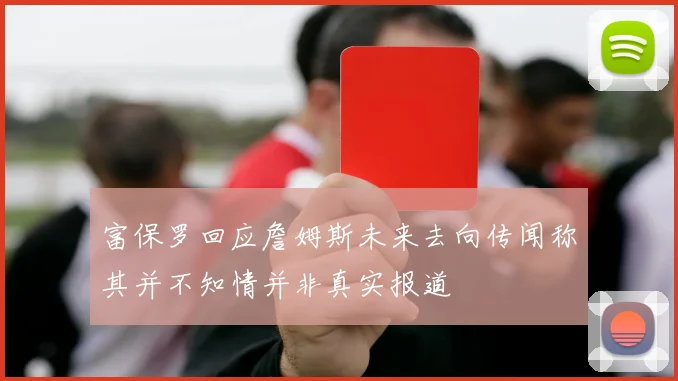 富保罗回应詹姆斯未来去向传闻称其并不知情并非真实报道