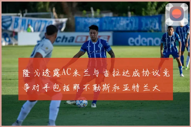 隆戈透露AC米兰与吉拉达成协议竞争对手包括那不勒斯和亚特兰大