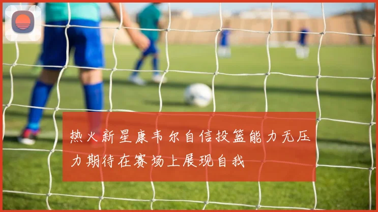 热火新星康韦尔自信投篮能力无压力期待在赛场上展现自我