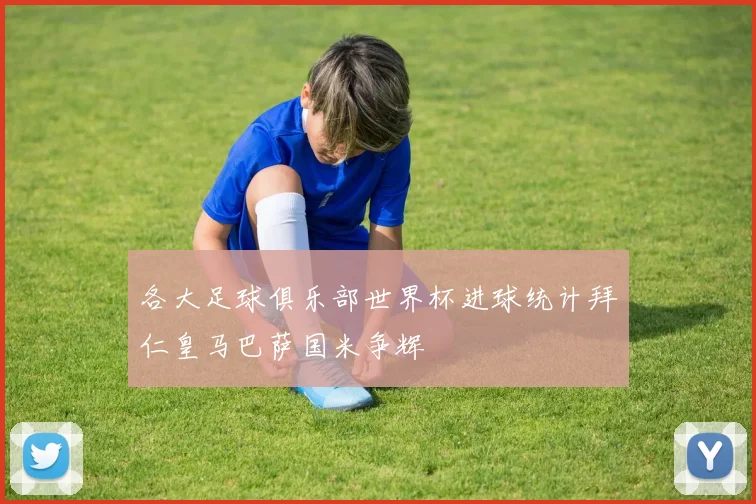 各大足球俱乐部世界杯进球统计拜仁皇马巴萨国米争辉