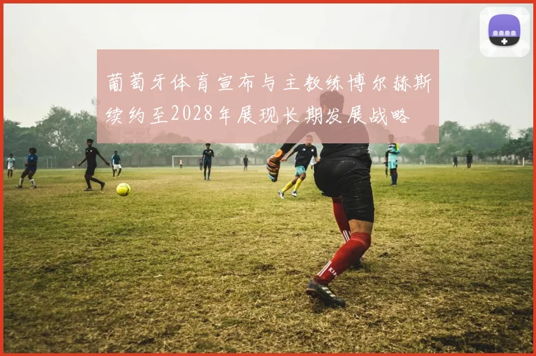 葡萄牙体育宣布与主教练博尔赫斯续约至2028年展现长期发展战略
