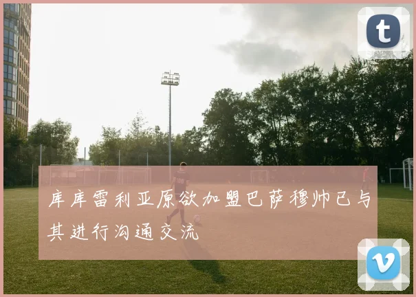 库库雷利亚原欲加盟巴萨穆帅已与其进行沟通交流