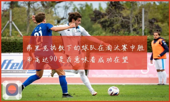 弗里克执教下的球队在淘汰赛中胜率高达90是否意味着成功在望