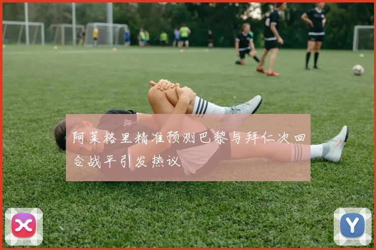 阿莱格里精准预测巴黎与拜仁次回合战平引发热议