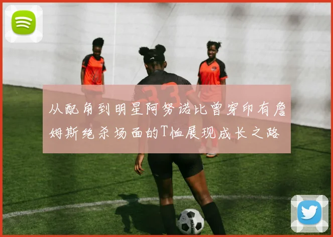 从配角到明星阿努诺比曾穿印有詹姆斯绝杀场面的T恤展现成长之路