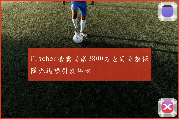 Fischer透露马威3800万合同全额保障无选项引发热议