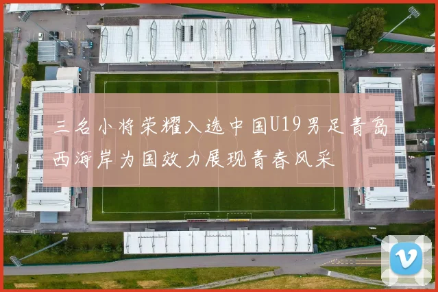 三名小将荣耀入选中国U19男足青岛西海岸为国效力展现青春风采