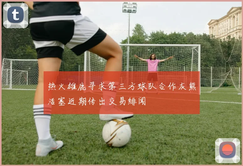 热火雄鹿寻求第三方球队合作灰熊活塞近期传出交易绯闻