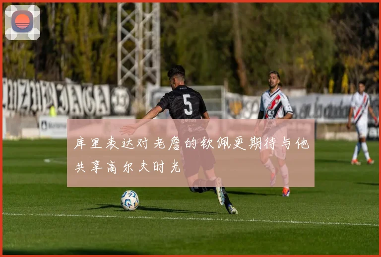 库里表达对老詹的钦佩更期待与他共享高尔夫时光