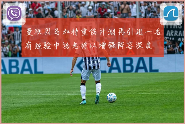 曼联因乌加特重伤计划再引进一名有经验中场老将以增强阵容深度
