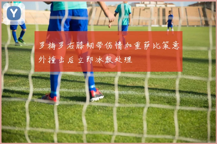 罗梅罗右膝韧带伤情加重萨比策意外撞击后立即冰敷处理