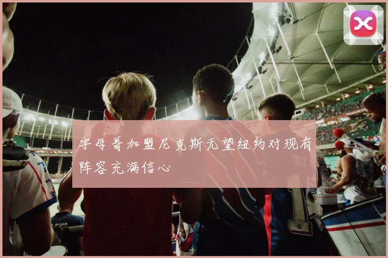 字母哥加盟尼克斯无望纽约对现有阵容充满信心