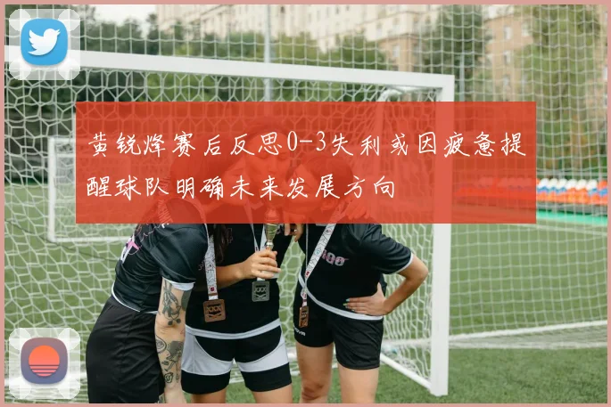 黄锐烽赛后反思0-3失利或因疲惫提醒球队明确未来发展方向