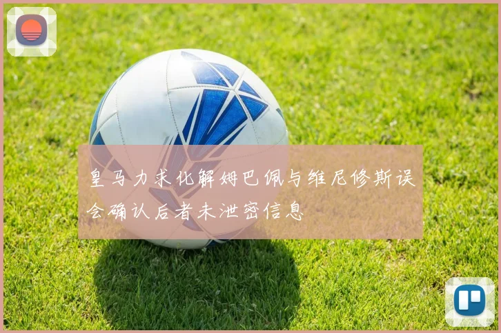 皇马力求化解姆巴佩与维尼修斯误会确认后者未泄密信息